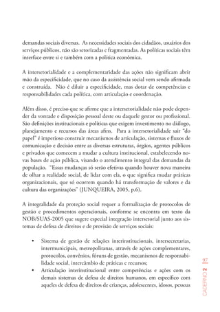 97
Caderno2
demandas sociais diversas. As necessidades sociais dos cidadãos, usuários dos
serviços públicos, não são setorizadas e fragmentadas. As políticas sociais têm
interface entre si e também com a política econômica.
A intersetorialidade e a complementaridade das ações não significam abrir
mão da especificidade, que no caso da assistência social vem sendo afirmada
e construída. Não é diluir a especificidade, mas dotar de competências e
responsabilidades cada política, com articulação e coordenação.
Além disso, é preciso que se afirme que a intersetorialidade não pode depen-
der da vontade e disposição pessoal deste ou daquele gestor ou profissional.
São definições institucionais e políticas que exigem investimento no diálogo,
planejamento e recursos das áreas afins. Para a intersetorialidade sair “do
papel” é imperioso construir mecanismos de articulação, sistemas e fluxos de
comunicação e decisão entre as diversas estruturas, órgãos, agentes públicos
e privados que comecem a mudar a cultura institucional, estabelecendo no-
vas bases de ação pública, visando o atendimento integral das demandas da
população. “Essas mudanças só serão efetivas quando houver nova maneira
de olhar a realidade social, de lidar com ela, o que significa mudar práticas
organizacionais, que só ocorrem quando há transformação de valores e da
cultura das organizações” (JUNQUEIRA, 2005, p.6).
A integralidade da proteção social requer a formalização de protocolos de
gestão e procedimentos operacionais, conforme se encontra em texto da
NOB/SUAS-2005 que sugere especial integração intersetorial junto aos sis-
temas de defesa de direitos e de provisão de serviços sociais:
•	 Sistema de gestão de relações interinstitucionais, intersecretarias,
intermunicipais, metropolitanas, através de ações complementares,
protocolos, convênios, fóruns de gestão, mecanismos de responsabi-
lidade social, intercâmbio de práticas e recursos;
•	 Articulação interinstitucional entre competências e ações com os
demais sistemas de defesa de direitos humanos, em específico com
aqueles de defesa de direitos de crianças, adolescentes, idosos, pessoas
 