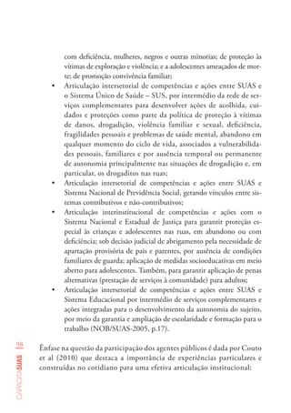 98
capacitasuas
com deficiência, mulheres, negros e outras minorias; de proteção às
vítimas de exploração e violência; e a adolescentes ameaçados de mor-
te; de promoção convivência familiar;
•	 Articulação intersetorial de competências e ações entre SUAS e
o Sistema Único de Saúde – SUS, por intermédio da rede de ser-
viços complementares para desenvolver ações de acolhida, cui-
dados e proteções como parte da política de proteção à vítimas
de danos, drogadição, violência familiar e sexual, deficiência,
fragilidades pessoais e problemas de saúde mental, abandono em
qualquer momento do ciclo de vida, associados a vulnerabilida-
des pessoais, familiares e por ausência temporal ou permanente
de autonomia principalmente nas situações de drogadição e, em
particular, os drogaditos nas ruas;
•	 Articulação intersetorial de competências e ações entre SUAS e
Sistema Nacional de Previdência Social, gerando vínculos entre sis-
temas contributivos e não-contributivos;
•	 Articulação interinstitucional de competências e ações com o
Sistema Nacional e Estadual de Justiça para garantir proteção es-
pecial às crianças e adolescentes nas ruas, em abandono ou com
deficiência; sob decisão judicial de abrigamento pela necessidade de
apartação provisória de pais e parentes, por ausência de condições
familiares de guarda; aplicação de medidas socioeducativas em meio
aberto para adolescentes. Também, para garantir aplicação de penas
alternativas (prestação de serviços à comunidade) para adultos;
•	 Articulação intersetorial de competências e ações entre SUAS e
Sistema Educacional por intermédio de serviços complementares e
ações integradas para o desenvolvimento da autonomia do sujeito,
por meio da garantia e ampliação de escolaridade e formação para o
trabalho (NOB/SUAS-2005, p.17).
Ênfase na questão da participação dos agentes públicos é dada por Couto
et al (2010) que destaca a importância de experiências particulares e
construídas no cotidiano para uma efetiva articulação institucional:
 