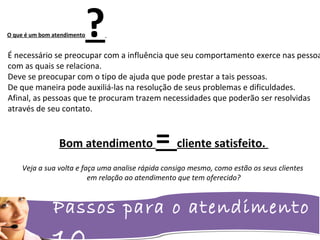 Passos para o atendimento
É necessário se preocupar com a influência que seu comportamento exerce nas pessoa
com as quais se relaciona.
Deve se preocupar com o tipo de ajuda que pode prestar a tais pessoas.
De que maneira pode auxiliá-las na resolução de seus problemas e dificuldades.
Afinal, as pessoas que te procuram trazem necessidades que poderão ser resolvidas
através de seu contato.
O que é um bom atendimento?
Bom atendimento = cliente satisfeito.
Veja a sua volta e faça uma analise rápida consigo mesmo, como estão os seus clientes
em relação ao atendimento que tem oferecido?
 