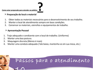 Passos para o atendimento
Como estar preparado para atender ao público? Preparação do local e material
1. Obter todos os materiais necessários para o desenvolvimento de seu trabalho.
2. Manter o local de atendimento sempre em boas condições.
3. Conservar os materiais, utensílios e equipamentos de trabalho.
 Apresentação Pessoal
1. Traje adequado e condizente com o local de trabalho. (Uniforme)
2. Manter uma boa postura.
3. Maquiagem discreta (Menos é mais)
4. Manter uma conduta adequada ( fale baixo, mantenha-se em sua mesa, etc.)
 
