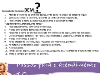 Passos para o atendimento
Vamos atender ( e atender BEM)?1. Atenda o telefone ao primeiro toque, evite deixá-lo chegar ao terceiro toque.
2. Sorria ao atender o telefone, o cliente se sentirá bem recepcionado.
3. Fale sempre o nome da empresa, seu nome e os cumprimentos :
“Capacita Brasil, Daniele, boa tarde!”
4. Fale naturalmente, com tom de voz suave.
5. Nunca grite ou fale demasiadamente alto.
6. Pergunte o nome do cliente e o anote em um bloco de papel, para não esquecer.
7. Use expressões corteses: Por Favor, Muito Obrigada, Disponha, Sempre as ordens.
8. Nunca interrompa o cliente.
9. Ao se afastar do telefone, diga: “Aguarde um momento, por favor”.
10. Ao retornar ao telefone, diga: “Desculpe a demora,”
11. Não use gírias.
12. Jamais use as expressões: “amor, querida, coleguinha, flor.” Mantenha o tratamento formal.
13. Trate-o sempre por Senhor ou Senhora.
 