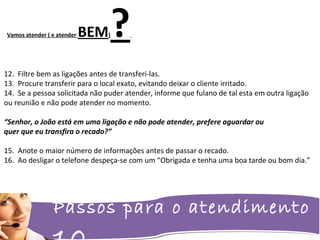 Passos para o atendimento
Vamos atender ( e atender BEM)?
12. Filtre bem as ligações antes de transferi-las.
13. Procure transferir para o local exato, evitando deixar o cliente irritado.
14. Se a pessoa solicitada não puder atender, informe que fulano de tal esta em outra ligação
ou reunião e não pode atender no momento.
“Senhor, o João está em uma ligação e não pode atender, prefere aguardar ou
quer que eu transfira o recado?”
15. Anote o maior número de informações antes de passar o recado.
16. Ao desligar o telefone despeça-se com um “Obrigada e tenha uma boa tarde ou bom dia.”
 