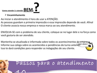 Passos para o atendimento
Vamos atender ( e atender BEM)? Encaminhamento
Ao iniciar o atendimento é hora de usar a ATENÇÃO.
As pessoas guardam a primeira impressão e essa impressão depende de você. Afinal
O cliente associa nossa empresa e nossa marca ao seu atendimento.
ENVOLVA-SE com o problema de seu cliente, coloque-se no lugar dele e na força como
você gostaria de ser atendido.
Mantenha-se atualizada e informada sobre todos os acontecimentos da empresa.
Informe sua colega sobre os acontecidos e pendências do turno anterior.
Isso te dará condições para responder as indagações de seu cliente.
 