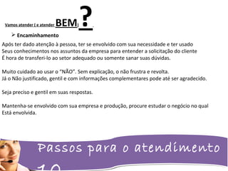 Passos para o atendimento
Vamos atender ( e atender BEM)?
Após ter dado atenção à pessoa, ter se envolvido com sua necessidade e ter usado
Seus conhecimentos nos assuntos da empresa para entender a solicitação do cliente
É hora de transferi-lo ao setor adequado ou somente sanar suas dúvidas.
Muito cuidado ao usar o “NÃO”. Sem explicação, o não frustra e revolta.
Já o Não justificado, gentil e com informações complementares pode até ser agradecido.
Seja preciso e gentil em suas respostas.
Mantenha-se envolvido com sua empresa e produção, procure estudar o negócio no qual
Está envolvida.
 Encaminhamento
 