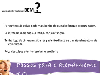 Passos para o atendimento
Vamos atender ( e atender BEM)?
Pergunte: Não existe nada mais bonito do que alguém que procura saber.
Se interesse mais por sua rotina, por sua função.
Tenha jogo de cintura e saiba ser paciente diante de um atendimento mais
complicado.
Peça desculpas e tente resolver o problema.
 