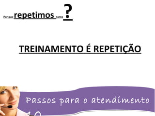 Passos para o atendimento
Por que repetimos tanto?
TREINAMENTO É REPETIÇÃO
 