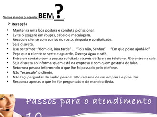 Passos para o atendimento
Vamos atender ( e atender BEM)?
• Mantenha uma boa postura e conduta profissional.
• Evite o exagero em roupas, cabelo e maquiagem.
• Receba o cliente com sorriso no rosto, simpatia e cordialidade.
• Seja discreta.
• Use os termos: “Bom dia, Boa tarde” ... “Pois não, Senhor” ... “Em que posso ajudá-lo”
• Peça que o cliente se sente e aguarde. Ofereça água e café.
• Entre em contato com a pessoa solicitada através de Spark ou telefone. Não entre na sala.
• Seja discreta ao informar quem está na empresa e com quem gostaria de falar.
• Retorne a pessoa informando o que lhe foi passado pelo telefone.
• Não “especule” o cliente.
• Não faça perguntas de cunho pessoal. Não reclame de sua empresa e produtos.
• Responda apenas o que lhe for perguntado e de maneira óbvia.
 Recepção
 