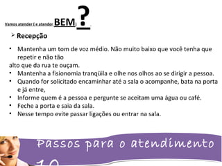 Passos para o atendimento
Vamos atender ( e atender BEM)? Recepção
• Mantenha um tom de voz médio. Não muito baixo que você tenha que
repetir e não tão
alto que da rua te ouçam.
• Mantenha a fisionomia tranqüila e olhe nos olhos ao se dirigir a pessoa.
• Quando for solicitado encaminhar até a sala o acompanhe, bata na porta
e já entre,
• Informe quem é a pessoa e pergunte se aceitam uma água ou café.
• Feche a porta e saia da sala.
• Nesse tempo evite passar ligações ou entrar na sala.
 