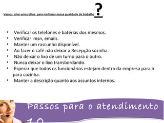 Passos para o atendimento
Vamos criar uma rotina para melhorar nossa qualidade de trabalho?
• Verificar os telefones e baterias dos mesmos.
• Verificar msn, emails.
• Manter um rascunho disponível.
• Ao fazer o café não deixar a Recepção sozinha.
• Não deixar o lixo de um turno para o outro.
• Nunca deixar o lixo transbordando.
• Esperar que todos os funcionários estejam dentro da empresa para ir
para cozinha.
• Manter a descrição quanto aos assuntos internos.
 