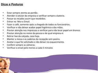 Dicas e Posturas
• Estar sempre atenta ao portão.
• Atender o celular da empresa e verificar sempre a bateria.
• Passar os recados assim que recebidos.
• Entrar no Msn e Email.
• Fazer o café, somente após a chegada de todos os funcionários.
• Verificar e não deixar acabar papel higiênico e das mãos.
• Prestar atenção nos impressos e verificar para não levar papel em branco.
• Prestar atenção no nome da pessoa e de qual empresa é.
• Retirar lixo da calçada, caso haja.
• Manter a mesa e as cadeiras da recepção sem poeira.
• Anotar o que foi solicitado e não deixar no esquecimento.
• Conferir sempre as câmeras.
• Verificar o email pelo menos a cada 5 minutos
 