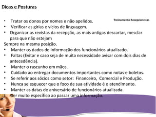 Treinamento Recepcionistas
Dicas e Posturas
• Tratar os donos por nomes e não apelidos.
• Verificar as gírias e vícios de linguagem.
• Organizar as revistas da recepção, as mais antigas descartar, mesclar
para que não estejam
Sempre na mesma posição.
• Manter os dados de informação dos funcionários atualizado.
• Faltas (Evitar e caso seja de muita necessidade avisar com dois dias de
antecedência).
• Manter o rascunho em mãos.
• Cuidado ao entregar documentos importantes como notas e boletos.
• Se referir aos sócios como setor: Financeiro, Comercial e Produção.
• Nunca se esquecer que o foco de sua atividade é o atendimento.
• Manter as datas de aniversário de funcionários atualizada.
• Ser muito específico ao passar uma informação.
 