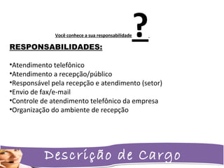 Descrição de Cargo
RESPONSABILIDADES:
•Atendimento telefônico
•Atendimento a recepção/público
•Responsável pela recepção e atendimento (setor)
•Envio de fax/e-mail
•Controle de atendimento telefônico da empresa
•Organização do ambiente de recepção
Você conhece a sua responsabilidade?
 