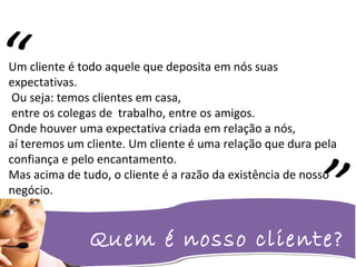 Quem é nosso cliente?
Um cliente é todo aquele que deposita em nós suas
expectativas.
Ou seja: temos clientes em casa,
entre os colegas de trabalho, entre os amigos.
Onde houver uma expectativa criada em relação a nós,
aí teremos um cliente. Um cliente é uma relação que dura pela
confiança e pelo encantamento.
Mas acima de tudo, o cliente é a razão da existência de nosso
negócio.
“
 