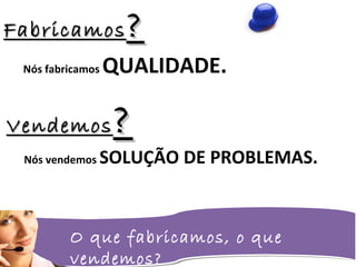 O que fabricamos, o que
vendemos?
FabricamosFabricamos ??
Nós fabricamos QUALIDADE.
VendemosVendemos ??
Nós vendemos SOLUÇÃO DE PROBLEMAS.
 