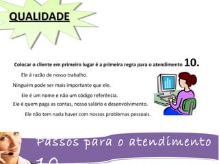 Passos para o atendimento
QUALIDADEQUALIDADE
Colocar o cliente em primeiro lugar é a primeira regra para o atendimento 10.
Ele á razão de nosso trabalho.
Ninguém pode ser mais importante que ele.
Ele é quem paga as contas, nosso salário e desenvolvimento.
Ele é um nome e não um código referência.
Ele não tem nada haver com nossos problemas pessoais.
 