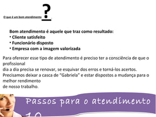 Passos para o atendimento
O que é um bom atendimento?
Bom atendimento é aquele que traz como resultado:
• Cliente satisfeito
• Funcionário disposto
• Empresa com a imagem valorizada
Para oferecer esse tipo de atendimento é preciso ter a consciência de que o
profissional
dia a dia precisa se renovar, se esquivar dos erros e torná-los acertos.
Precisamos deixar a casca de “Gabriela” e estar dispostos a mudança para o
melhor rendimento
de nosso trabalho.
 
