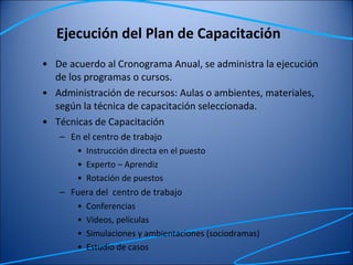Ejecución del Plan de Capacitación De acuerdo al Cronograma Anual, se administra la ejecución de los programas o cursos. Administración de recursos: Aulas o ambientes, materiales, según la técnica de capacitación seleccionada. Técnicas de Capacitación En el centro de trabajo Instrucción directa en el puesto Experto – Aprendiz Rotación de puestos Fuera del  centro de trabajo Conferencias Videos, películas Simulaciones y ambientaciones (sociodramas) Estudio de casos 