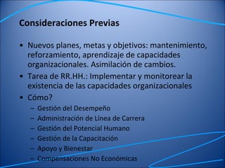Consideraciones Previas Nuevos planes, metas y objetivos: mantenimiento, reforzamiento, aprendizaje de capacidades organizacionales. Asimilación de cambios.  Tarea de RR.HH.: Implementar y monitorear la existencia de las capacidades organizacionales Cómo? Gestión del Desempeño  Administración de Línea de Carrera Gestión del Potencial Humano Gestión de la Capacitación Apoyo y Bienestar Compensaciones No Económicas 
