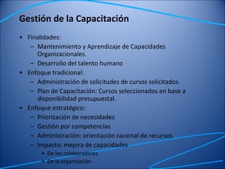 Gestión de la Capacitación Finalidades:  Mantenimiento y Aprendizaje de Capacidades Organizacionales. Desarrollo del talento humano  Enfoque tradicional:  Administración de solicitudes de cursos solicitados. Plan de Capacitación: Cursos seleccionados en base a disponibilidad presupuestal. Enfoque estratégico: Priorización de necesidades Gestión por competencias Administración: orientación racional de recursos Impacto: mejora de capacidades De los colaboradores De la organización 