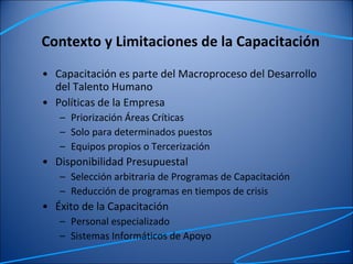 Contexto y Limitaciones de la Capacitación Capacitación es parte del Macroproceso del Desarrollo del Talento Humano Políticas de la Empresa Priorización Áreas Críticas Solo para determinados puestos Equipos propios o Tercerización Disponibilidad Presupuestal Selección arbitraria de Programas de Capacitación Reducción de programas en tiempos de crisis Éxito de la Capacitación Personal especializado Sistemas Informáticos de Apoyo 