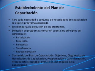 Establecimiento del Plan de Capacitación Para cada necesidad o conjunto de necesidades de capacitación se elige el programa apropiado. Se calendariza la ejecución de los programas. Selección de programas: tomar en cuenta los principios del aprendizaje: Participación Repetición Relevancia Transferencia Retroalimentación Contenido del Plan de Capacitación: Objetivos, Diagnóstico de Necesidades de Capacitación, Programación o Calendarización, Presupuesto Ejecutable, Evaluación del Impacto de la Capacitación 