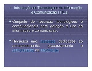 1. Introdução as Tecnologias de Informação
             e Comunicação (TICs)

 Conjunto de recursos tecnológicos e
 computacionais para geração e uso da
 informação e comunicação.

 Recursos não humanos dedicados ao
 armazenamento,      processamento e
 comunicação da informação.
 