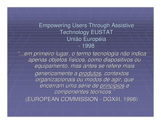 Empowering Users Through Assistive
                  Technology EUSTAT
                    União Européia
                          - 1998
“...em primeiro lugar, o termo tecnologia não indica
     apenas objetos físicos, como dispositivos ou
       equipamento, mas antes se refere mais
       genericamente a produtos, contextos
        organizacionais ou modos de agir, que
          encerram uma série de princípios e
               componentes técnicos.”
    (EUROPEAN COMMISSION - DGXIII, 1998)
 