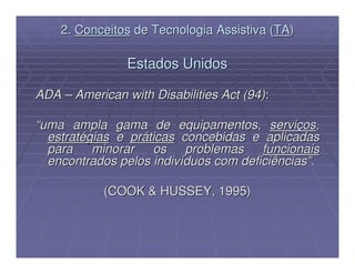 2. Conceitos de Tecnologia Assistiva (TA)

                Estados Unidos

ADA – American with Disabilities Act (94):

“uma ampla gama de equipamentos, serviços,
  estratégias e práticas concebidas e aplicadas
  para    minorar   os problemas       funcionais
  encontrados pelos indivíduos com deficiências”.

            (COOK & HUSSEY, 1995)
 