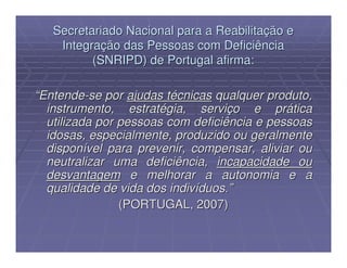 Secretariado Nacional para a Reabilitação e
    Integração das Pessoas com Deficiência
          (SNRIPD) de Portugal afirma:

“Entende-se por ajudas técnicas qualquer produto,
  instrumento, estratégia, serviço e prática
  utilizada por pessoas com deficiência e pessoas
  idosas, especialmente, produzido ou geralmente
  disponível para prevenir, compensar, aliviar ou
  neutralizar uma deficiência, incapacidade ou
  desvantagem e melhorar a autonomia e a
  qualidade de vida dos indivíduos.”
                (PORTUGAL, 2007)
 