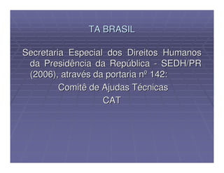 TA BRASIL

Secretaria Especial dos Direitos Humanos
 da Presidência da República - SEDH/PR
 (2006), através da portaria nº 142:
         Comitê de Ajudas Técnicas
                   CAT
 