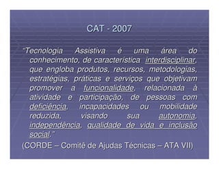 CAT - 2007

“Tecnologia    Assistiva   é    uma    área     do
  conhecimento, de característica interdisciplinar,
  que engloba produtos, recursos, metodologias,
  estratégias, práticas e serviços que objetivam
  promover a funcionalidade, relacionada à
  atividade e participação, de pessoas com
  deficiência, incapacidades ou mobilidade
  reduzida,      visando      sua     autonomia,
  independência, qualidade de vida e inclusão
  social.”
(CORDE – Comitê de Ajudas Técnicas – ATA VII)
 