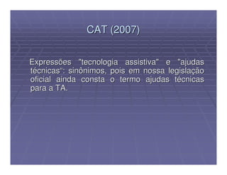 CAT (2007)


Expressões "tecnologia assistiva" e "ajudas
técnicas“: sinônimos, pois em nossa legislação
oficial ainda consta o termo ajudas técnicas
para a TA.
 