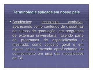 Terminologia aplicada em nosso país

Acadêmico:      tecnologia      assistiva,
aparecendo como conteúdo de disciplinas
de cursos de graduação; em programas
de extensão universitária; fazendo parte
de programas de especialização e
mestrado; como conceito geral e em
alguns casos trazendo aprofundando de
conhecimento em uma das modalidades
da TA.
 