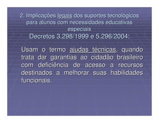 2. Implicações legais dos suportes tecnológicos
   para alunos com necessidades educativas
                   especiais
   Decretos 3.298/1999 e 5.296/2004:

Usam o termo ajudas técnicas, quando
trata dar garantias ao cidadão brasileiro
com deficiência de acesso a recursos
destinados a melhorar suas habilidades
funcionais.
 