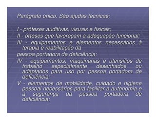 Parágrafo único. São ajudas técnicas:

I - próteses auditivas, visuais e físicas;
II - órteses que favoreçam a adequação funcional;
III - equipamentos e elementos necessários à
   terapia e reabilitação da
pessoa portadora de deficiência;
IV - equipamentos, maquinarias e utensílios de
   trabalho     especialmente      desenhados    ou
   adaptados para uso por pessoa portadora de
   deficiência;
V - elementos de mobilidade, cuidado e higiene
   pessoal necessários para facilitar a autonomia e
   a segurança da pessoa portadora de
   deficiência;
 