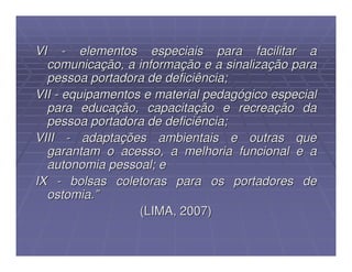 VI - elementos especiais para facilitar a
  comunicação, a informação e a sinalização para
  pessoa portadora de deficiência;
VII - equipamentos e material pedagógico especial
  para educação, capacitação e recreação da
  pessoa portadora de deficiência;
VIII - adaptações ambientais e outras que
  garantam o acesso, a melhoria funcional e a
  autonomia pessoal; e
IX - bolsas coletoras para os portadores de
  ostomia.”
                  (LIMA, 2007)
 