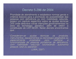 Decreto 5.296 de 2004
Prioridade de atendimento e estabelece normas gerais e
critérios básicos para a promoção da acessibilidade das
pessoas com deficiência ou com mobilidade reduzida,
possui um capítulo específico sobre as ajudas técnicas
(VII) onde descreve várias intenções governamentais na
área da tecnologia assistiva, além de referir a
constituição do CAT/SEDH. Neste decreto encontramos
que:

“Consideram-se       ajudas     técnicas os   produtos,
 instrumentos, equipamentos ou tecnologia adaptados ou
 especialmente       projetados     para  melhorar   a
 funcionalidade de pessoas portadoras de deficiência,
 com habilidade reduzida favorecendo autonomia
 pessoal, total ou assistida”.
                       (LIMA, 2007)
 