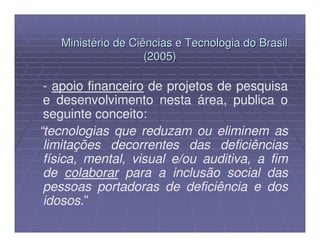 Ministério de Ciências e Tecnologia do Brasil
                    (2005)

 - apoio financeiro de projetos de pesquisa
 e desenvolvimento nesta área, publica o
 seguinte conceito:
“tecnologias que reduzam ou eliminem as
 limitações decorrentes das deficiências
 física, mental, visual e/ou auditiva, a fim
 de colaborar para a inclusão social das
 pessoas portadoras de deficiência e dos
 idosos.”
 