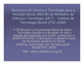 Secretaria de Ciência e Tecnologia para a
Inclusão Social (SECIS) do Ministério de
Ciência e Tecnologia (MCT) - Instituto de
     Tecnologia Social (ITS) (2006)

    Realizaram uma pesquisa Nacional sobre
    Tecnologia Assistiva e divulgam no site a
 relação de instituição que fazem a pesquisa, o
desenvolvimento, a aplicação e a disseminação
        da tecnologia assistiva no Brasil.
   (PORTAL NACIONAL DE TECNOLOGIA
               ASSISTIVA, 2006)
       http://www.assistiva.org.br/
 