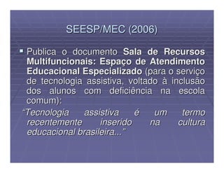 SEESP/MEC (2006)

 Publica o documento Sala de Recursos
 Multifuncionais: Espaço de Atendimento
 Educacional Especializado (para o serviço
 de tecnologia assistiva, voltado à inclusão
 dos alunos com deficiência na escola
 comum):
“Tecnologia    assistiva    é   um     termo
 recentemente      inserido    na     cultura
 educacional brasileira...”
 