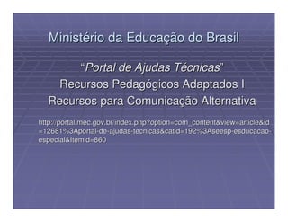 Ministério da Educação do Brasil

       “Portal de Ajudas Técnicas”
   Recursos Pedagógicos Adaptados I
  Recursos para Comunicação Alternativa
http://portal.mec.gov.br/index.php?option=com_content&view=article&id
=12681%3Aportal-de-ajudas-tecnicas&catid=192%3Aseesp-esducacao-
especial&Itemid=860
 