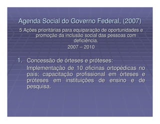 Agenda Social do Governo Federal, (2007)
5 Ações prioritárias para equiparação de oportunidades e
       promoção da inclusão social das pessoas com
                          deficiência.
                       2007 – 2010

1. Concessão de órteses e próteses:
   Implementação de 10 oficinas        ortopédicas no
   país; capacitação profissional      em órteses e
   próteses em instituições de          ensino e de
   pesquisa.
 