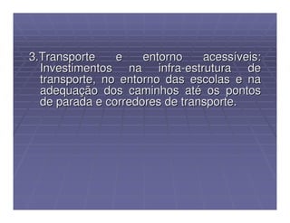 3.Transporte    e    entorno    acessíveis:
  Investimentos na infra-estrutura de
  transporte, no entorno das escolas e na
  adequação dos caminhos até os pontos
  de parada e corredores de transporte.
 