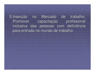 5.Inserção no Mercado de trabalho:
  Promover      capacitação    profissional
  inclusiva das pessoas com deficiência
  para entrada no mundo de trabalho.
 