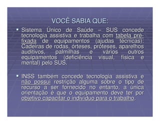 VOCÊ SABIA QUE:
Sistema Único de Saúde – SUS concede
tecnologia assistiva e trabalha com tabela pré-
fixada de equipamentos (ajudas técnicas):
Cadeiras de rodas, órteses, próteses, aparelhos
auditivos,   palmilhas     e    vários   outros
equipamentos (deficiência visual, física e
mental) pelo SUS.

INSS também concede tecnologia assistiva e
não possui restrição alguma sobre o tipo de
recurso a ser fornecido no entanto, a única
orientação é que o equipamento deve ter por
objetivo capacitar o indivíduo para o trabalho.
 