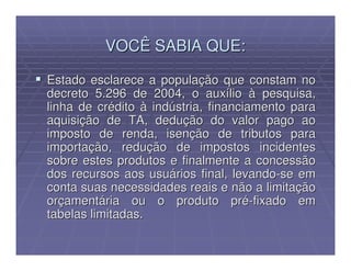 VOCÊ SABIA QUE:

Estado esclarece a população que constam no
decreto 5.296 de 2004, o auxílio à pesquisa,
linha de crédito à indústria, financiamento para
aquisição de TA, dedução do valor pago ao
imposto de renda, isenção de tributos para
importação, redução de impostos incidentes
sobre estes produtos e finalmente a concessão
dos recursos aos usuários final, levando-se em
conta suas necessidades reais e não a limitação
orçamentária ou o produto pré-fixado em
tabelas limitadas.
 