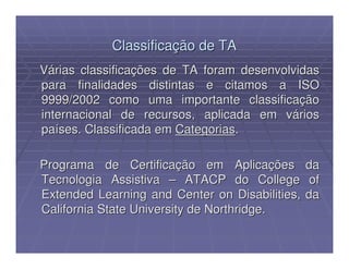 Classificação de TA
Várias classificações de TA foram desenvolvidas
para finalidades distintas e citamos a ISO
9999/2002 como uma importante classificação
internacional de recursos, aplicada em vários
países. Classificada em Categorias.

Programa de Certificação em Aplicações          da
Tecnologia Assistiva – ATACP do College          of
Extended Learning and Center on Disabilities,   da
California State University de Northridge.
 
