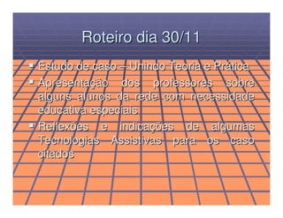 Roteiro dia 30/11
Estudo de caso – Unindo Teoria e Prática
Apresentação dos professores sobre
alguns alunos da rede com necessidade
educativa especiais
Reflexões e indicações de algumas
Tecnologias Assistivas para os caso
citados
 