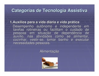 Categorias de Tecnologia Assistiva

1.Auxílios para a vida diária e vida prática
  Desempenho autônomo e independente em
  tarefas rotineiras ou facilitam o cuidado de
  pessoas em situação de dependência de
  auxílio, nas atividades como se alimentar,
  cozinhar, vestir-se, tomar banho e executar
  necessidades pessoais.

                 Alimentação
 