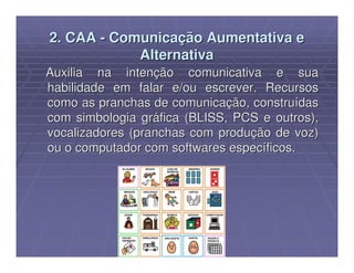 2. CAA - Comunicação Aumentativa e
            Alternativa
Auxilia na intenção comunicativa e sua
habilidade em falar e/ou escrever. Recursos
como as pranchas de comunicação, construídas
com simbologia gráfica (BLISS, PCS e outros),
vocalizadores (pranchas com produção de voz)
ou o computador com softwares específicos.
 